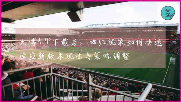 火博APP下载后，回归玩家如何快速适应新版本玩法与策略调整