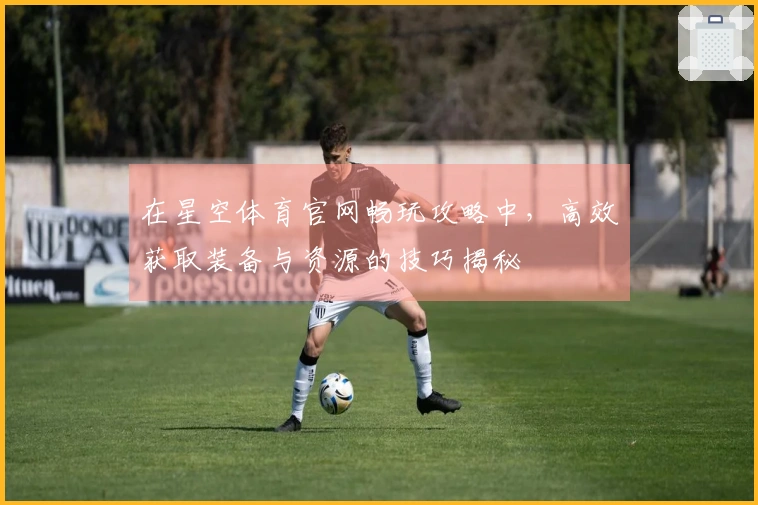 在星空体育官网畅玩攻略中，高效获取装备与资源的技巧揭秘