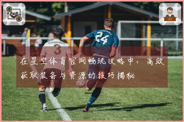 在星空体育官网畅玩攻略中，高效获取装备与资源的技巧揭秘